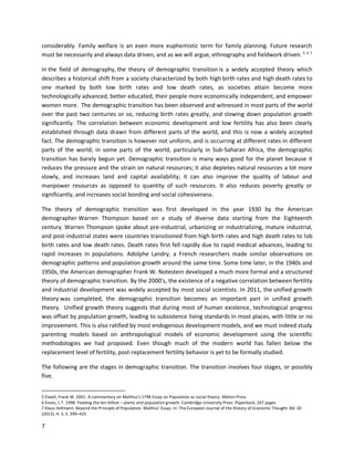 7
considerably. Family welfare is an even more euphemistic term for family planning. Future research
must be necessarily and always data driven, and as we will argue, ethnography and fieldwork driven. 5 6 7
In the field of demography, the theory of demographic transition is a widely accepted theory which
describes a historical shift from a society characterized by both high birth rates and high death rates to
one marked by both low birth rates and low death rates, as societies attain become more
technologically advanced, better educated, their people more economically independent, and empower
women more. The demographic transition has been observed and witnessed in most parts of the world
over the past two centuries or so, reducing birth rates greatly, and slowing down population growth
significantly. The correlation between economic development and low fertility has also been clearly
established through data drawn from different parts of the world, and this is now a widely accepted
fact. The demographic transition is however not uniform, and is occurring at different rates in different
parts of the world; in some parts of the world, particularly in Sub-Saharan Africa, the demographic
transition has barely begun yet. Demographic transition is many ways good for the planet because it
reduces the pressure and the strain on natural resources; it also depletes natural resources a lot more
slowly, and increases land and capital availability; it can also improve the quality of labour and
manpower resources as opposed to quantity of such resources. It also reduces poverty greatly or
significantly, and increases social bonding and social cohesiveness.
The theory of demographic transition was first developed in the year 1930 by the American
demographer Warren Thompson based on a study of diverse data starting from the Eighteenth
century. Warren Thompson spoke about pre-industrial, urbanizing or industrializing, mature industrial,
and post-industrial states were countries transitioned from high birth rates and high death rates to lob
birth rates and low death rates. Death rates first fell rapidly due to rapid medical advances, leading to
rapid increases in populations. Adolphe Landry, a French researchers made similar observations on
demographic patterns and population growth around the same time. Some time later, in the 1940s and
1950s, the American demographer Frank W. Notestein developed a much more formal and a structured
theory of demographic transition. By the 2000’s, the existence of a negative correlation between fertility
and industrial development was widely accepted by most social scientists. In 2011, the unified growth
theory was completed, the demographic transition becomes an important part in unified growth
theory. Unified growth theory suggests that during most of human existence, technological progress
was offset by population growth, leading to subsistence living standards in most places, with little or no
improvement. This is also ratified by most endogenous development models, and we must indeed study
parenting models based on anthropological models of economic development using the scientific
methodologies we had proposed. Even though much of the modern world has fallen below the
replacement level of fertility, post-replacement fertility behavior is yet to be formally studied.
The following are the stages in demographic transition. The transition involves four stages, or possibly
five.
5 Elwell, Frank W. 2001. A commentary on Malthus's 1798 Essay on Population as social theory. Mellon Press
6 Evans, L.T. 1998. Feeding the ten billion – plants and population growth. Cambridge University Press. Paperback, 247 pages
7 Klaus Hofmann: Beyond the Principle of Population. Malthus' Essay. In: The European Journal of the History of Economic Thought. Bd. 20
(2013), H. 3, S. 399–425
 