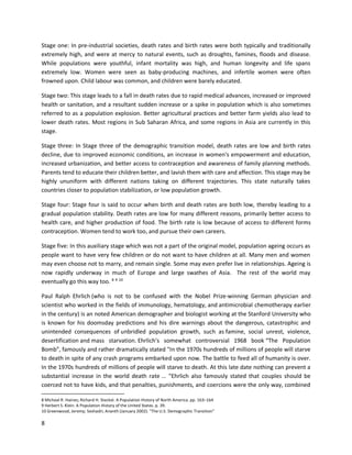 8
Stage one: In pre-industrial societies, death rates and birth rates were both typically and traditionally
extremely high, and were at mercy to natural events, such as droughts, famines, floods and disease.
While populations were youthful, infant mortality was high, and human longevity and life spans
extremely low. Women were seen as baby-producing machines, and infertile women were often
frowned upon. Child labour was common, and children were barely educated.
Stage two: This stage leads to a fall in death rates due to rapid medical advances, increased or improved
health or sanitation, and a resultant sudden increase or a spike in population which is also sometimes
referred to as a population explosion. Better agricultural practices and better farm yields also lead to
lower death rates. Most regions in Sub Saharan Africa, and some regions in Asia are currently in this
stage.
Stage three: In Stage three of the demographic transition model, death rates are low and birth rates
decline, due to improved economic conditions, an increase in women's empowerment and education,
increased urbanization, and better access to contraception and awareness of family planning methods.
Parents tend to educate their children better, and lavish them with care and affection. This stage may be
highly ununiform with different nations taking on different trajectories. This state naturally takes
countries closer to population stabilization, or low population growth.
Stage four: Stage four is said to occur when birth and death rates are both low, thereby leading to a
gradual population stability. Death rates are low for many different reasons, primarily better access to
health care, and higher production of food. The birth rate is low because of access to different forms
contraception. Women tend to work too, and pursue their own careers.
Stage five: In this auxiliary stage which was not a part of the original model, population ageing occurs as
people want to have very few children or do not want to have children at all. Many men and women
may even choose not to marry, and remain single. Some may even prefer live in relationships. Ageing is
now rapidly underway in much of Europe and large swathes of Asia. The rest of the world may
eventually go this way too. 8 9 10
Paul Ralph Ehrlich (who is not to be confused with the Nobel Prize-winning German physician and
scientist who worked in the fields of immunology, hematology, and antimicrobial chemotherapy earlier
in the century) is an noted American demographer and biologist working at the Stanford University who
is known for his doomsday predictions and his dire warnings about the dangerous, catastrophic and
unintended consequences of unbridled population growth, such as famine, social unrest, violence,
desertification and mass starvation. Ehrlich’s somewhat controversial 1968 book “The Population
Bomb”, famously and rather dramatically stated "In the 1970s hundreds of millions of people will starve
to death in spite of any crash programs embarked upon now. The battle to feed all of humanity is over.
In the 1970s hundreds of millions of people will starve to death. At this late date nothing can prevent a
substantial increase in the world death rate ... "Ehrlich also famously stated that couples should be
coerced not to have kids, and that penalties, punishments, and coercions were the only way, combined
8 Michael R. Haines; Richard H. Steckel. A Population History of North America. pp. 163–164
9 Herbert S. Klein. A Population History of the United States. p. 39.
10 Greenwood, Jeremy; Seshadri, Ananth (January 2002). "The U.S. Demographic Transition"
 