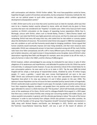 9
with contraception and abortion. Ehrlich further added, "We must have population control at home,
hopefully through a system of incentives and penalties, but by compulsion if voluntary methods fail. We
must use our political power to push other countries into programs which combine agricultural
development and population control."
In 1967, Ehrlich went so far as to insist that some countries (such as India for example, which was then
seen to be a hopeless basket case) be allowed to starve, while aid should only be given to those
countries that were not considered to be "hopeless" or basket cases. Other critics have put forth mixed
reactions on Ehrlich's articulation on the dangers of expanding human populations. While Paul A.
Murtaugh, concurs with Ehrlich, others such as Ronald Bailey, Charles C. Mann,Thomas Sowell and
Jonathan V. Last state that Ehrlich was highly pessimistic and cynical, and that his views were somewhat
misleading. Ehrlich had many left wing critics too, who stated that he had seldom or scarcely spoken
about the distribution of resources. The economist Julian Simon also argued in 1980 that overpopulation
was not a problem as such and that humanity would adapt to changing conditions. Simon argued that
human creativity would eventually improve and raise living standards, and that most resources were
replaceable. Ehrlich was subsequently proven to have been somewhat wrong and off the mark; fertility
rates have since fallen precipitously and off a cliff in many different parts of the world, owing in large
part to better education, and rapid increase in living standards across the globe. Some of Ehrlich’s other
observations regarding New Delhi and Mongolia for example, were also proven to be off the mark, in
spite of a famine in India in the 1960’s, and the infamous PL480 program.
Ehrlich however, seldom acknowledged he was wrong; he vindicated his own stance in spite of other
allegations of its weaknesses and imperfections, and defended his position to the hilt. Ehlich has earlier
criticized India; in subsequent works however, he was also extremely critical of the United States for its
over consumption patterns. He even went so far as to state in 1971: "By the year 2000 the United
Kingdom will be simply a small group of impoverished islands, inhabited by some 70 million hungry
people. If I were a gambler, I would take even money that England will not exist in the year
2000." Ehrlich also continued to build upon his work; he even later speculated on Optimum Human
Population Sizes which in his view was between 1.5 and 2 billion people (in the year 1994). This
optimum Human Population size has of course far been exceeded (and by several orders of magnitude).
Ehrlich’s works did create a positive impact in some ways; for example, it woke countries and nations up
from their respective dogmatic slumbers, and goaded them into positive and fruitful action. Ehrlich
again defended his stance in a 2018 interview with “The Guardian”, which half-heartedly acknowledging
some of the weaknesses of his thesis. Ehrlich and his colleague Rodolfo Dirzo argued in a 2022 paper
that there was a need to reduce fertility rates among over consuming wealthy and middle classes, and
reduce wasteful consumption in general, with the ultimate goal being to reduce "the scale of the human
enterprise" in order to save humanity from collapse. Ehrlich also partook in many other activities. He
was one of the founders of the group “Zero Population Growth” (renamed Population Connection) in
1968, along with Richard Bowers and Charles Lee Remington. In 1971, Ehrlich was elected to
the “Common Cause National Governing Board”, and was a part of the board of advisers of
 