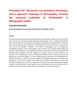 Presenting the ‘Structured and Annotated Participant-
driven Appraisal’ technique in Ethnography: Towards
the universal realization of Multivocality in
Ethnographic studies
Sujay Rao Mandavilli
ELK's International Journal of Social Science Vol 4, Number 4, 2018
Abstract
This paper begins by tracing the history of Ethnography and Ethnographic studies over the course of the
past few centuries, and reviews existing approaches and techniques used in the field of Ethnography
with a view to ascertain their salient features, strengths and possible lacunae and limitations. This paper
also traces the methods used in the field of Anthropology from the very early days, and reviews the
most current and uptodate techniques in the field of Anthropology such as Developmental
Anthropology, Advocacy, Action Anthropology, Action Research and Corporate Anthropology and
provides a short overview of current debates that dominate the field. The ‘Structured and Annotated
Participant-driven Appraisal’ technique proposed in this paper stems from the weaknesses and
limitations of existing approaches, and is in keeping with Twenty-first century realities and a pro-active
approach to socio-cultural change. It is also in keeping with the requirements of the ‘Globalization of
Science’, and involves an search for cases and subjects with differing perspectives to ensure that policy
formulation is more culture sensitive, and is based on the realities of the ground. This paper also
discusses the drawbacks or current Emic approaches and lays out the underlying philosophy, guiding
principles and salient features of our approach such as identification of source and target cultures,
responses to policy frameworks, capturing unvoiced perceptions, and making annotations.
 
