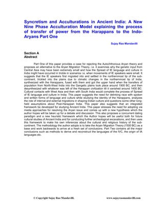 © Copyright Sujay Rao Mandavilli. www.sujayraomandavilli.com
Syncretism and Acculturations in Ancient India: A New
Nine Phase Acculturation Model explaining the process
of transfer of power from the Harappans to the Indo-
Aryans Part One
Sujay Rao Mandavilli
Section A
Abstract
Part One of this paper provides a case for rejecting the Autochthonous Aryan theory and
proposes an alternative to the Aryan Migration Theory, i.e. it examines why the genetic input from
Central Asia may have been extremely small and how the Spread of IE language and culture in
India might have occurred in trickle in scenarios i.e. when movements of IE speakers were small. It
suggests that the IE speakers first migrated into and settled in the northernmost tip of the sub-
continent, trickled into the plains due to climatic changes in the northernmost tip of India,
synthesized with the Harappans, fused with them and got the upper hand when the transfers of
population from North-West India into the Gangetic plains took place around 1900 BC, and then
desynthesized with whatever was left of the Harappan civilization till it vanished around 1400 BC.
Cultural contacts with West Asia and then with South India would complete the process of Spread
of IE language and culture in India. This paper suggests the need for delinking race with spoken
and written forms of language and culture while studying the identity of the Harappans, analyzes
the role of internal and external migrations in shaping Indian culture and questions some other long-
held assumptions about Post-Harappan India. This paper also suggests that an integrated
framework be developed for studying Ancient India. This paper stresses the need for adopting via
media approaches for resolving the Aryan issue and comes up with a new hypothesis which the
author hopes will be taken up for a debate and discussion. This also proposes a concurrent dating
paradigm and a new heuristic framework which the Author hopes will be useful both for future
cultural studies of Ancient India and for conducting further archeological excavations, and then uses
this framework to make his own inferences about the cultural and religious history of the sub-
continent. The methodology the author adopts is to take the Aryan Migration Theory (1500 BC) as a
base and work backwards to arrive at a fresh set of conclusions. Part Two contains all the major
conclusions such as methods to derive and reconstruct the languages of the IVC, the origin of IA
languages etc.
 