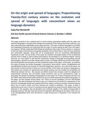 On the origin and spread of languages: Propositioning
Twenty-first century axioms on the evolution and
spread of languages with concomitant views on
language dynamics
Sujay Rao Mandavilli
ELK Asia Pacific Journal of Social Science Volume 3, Number 1 (2016)
Abstract
This paper purports to be a starting point to revisit existing approaches dealing with the origin and
spread of languages in the light of the changed circumstances of the Twenty-first century without in any
way undermining their applicability across space and time. The origin of spoken languages is intricately
and inseparably interwoven and intertwined with the origin of human species as well, and in this paper,
we propose a ‘Wholly-independent Multi-Regional hypothesis of the origin of Homo sapiens’ in response
to both the highly-controversial and arguably antiquated ‘Out-of-Africa theory’ which we have stridently
and vehemently opposed, along with all its protuberances and the contending Multi-Regional
Hypothesis as well. The key tenets of this paper are therefore articulated based on this fundamental
premise which is likely to upend existing presumptions and paradigms to a significant degree. Having
said that, we must hasten to add that the evolutionary biology of language encompassing physical
anthropology or genetics and other related areas of study, are wholly outside the purview of this paper.
Structural linguistics and semantics are also outside the scope of this paper. In this paper, we examine
the origins of spoken and written languages in pre-historic, proto-historic, historic, pre-globalized and
post-globalized contexts and propose an ‘Epochal Polygenesis’ approach. As a part of this paper, we
also provide a broad overview of early and current theories of the origin and spread of languages so
that readers can compare our approaches with already existing ones and analyse the similarities and
differences between the two. We propose and define several new concepts under the categories of
contact-based scenarios and non-contact based scenarios such as the autochthonous origin of
languages, the spread of properties of languages from key nodes, the ‘Theory of linguistic osmosis’ and
the need to take historical and political factors into account while analysing the spread of languages. In
this paper, we also propose among others, the ‘Theory of win-win paradigms’ and the ‘Net benefits
approach’. We also emphasize the need to carry out a diachronic and synchronic assessment of the
dynamics of languages spread and propose that this be made a continuous process so that the lessons
learnt can be used to tweak and hone theories and models to perfection. This paper is likely to
significantly up the ante in favour of a dynamics-driven approach by undermining the relative torpor now
observed in this arguably vital sub-discipline and contribute greatly to the rapidly emerging field of
language dynamics. We also hope that synchronic linguistics will finally get its due place under the sun
in the post-globalised world, and will become a major driving force in linguistics in the Twenty-First
Century.
 