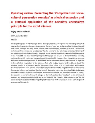 1
Quashing racism: Presenting the ‘Comprehensive socio-
cultural persecution complex’ as a logical extension and
a practical application of the Certainty uncertainty
principle for the social sciences
Sujay Rao Mandavilli
IJISRT, September 2023
Abstract
We begin this paper by attempting to define the highly nebulous, ambiguous and misleading concept of
race, and review current literature to show that the term ‘race’ is a fundamentally a highly antiquated
and flawed concept. We also revisit various other contemporary theories on human classification
including anthropometric and genetic ones. We also summarize the principles, concepts and tenets of
our paper of the ‘Certainty uncertainty principle’ for the social sciences which was published by us early
in the year 2023, and show how the principles of this paper can be used to demonstrate how and why
racism and scientific racism are highly dubious and questionable concepts. Even though these concepts
have been more or less jettisoned by mainstream researchers and scientists, they continue to linger on
in the collective imagination of the common folk, who harbour qualms and inhibitions about the
absolute equality of all humans. We also discuss the ‘Flynn effect’ in all its ramifications, and propose
the ‘Comprehensive socio-cultural persecution complex’ to account for alleged differences in IQ scores
from across cultures and societies. We also not only discuss the merits and demerits of IQ tests, but also
review the concepts of persecution complex, discrimination complex, and inferiority complex. Of course,
the objective of any form of research is to get to the truth, and we stand steadfastly by this principle at
all times. We only recommend that certain factors based on the ‘Certainty uncertainty principle’ for the
social science must be isolated before getting to the absolute truth which would be the ultimate goal of
any meaningful research.
 