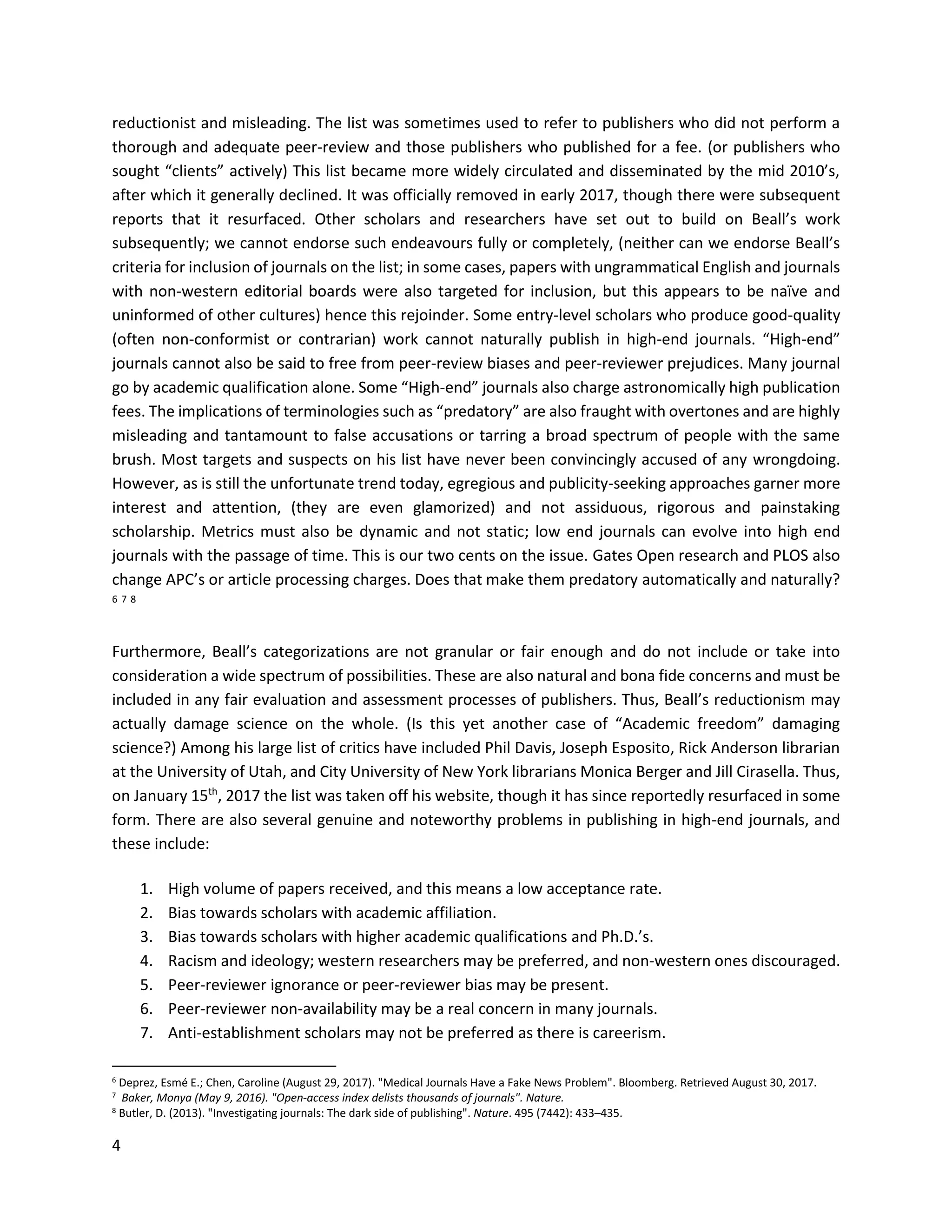 4
reductionist and misleading. The list was sometimes used to refer to publishers who did not perform a
thorough and adequate peer-review and those publishers who published for a fee. (or publishers who
sought “clients” actively) This list became more widely circulated and disseminated by the mid 2010’s,
after which it generally declined. It was officially removed in early 2017, though there were subsequent
reports that it resurfaced. Other scholars and researchers have set out to build on Beall’s work
subsequently; we cannot endorse such endeavours fully or completely, (neither can we endorse Beall’s
criteria for inclusion of journals on the list; in some cases, papers with ungrammatical English and journals
with non-western editorial boards were also targeted for inclusion, but this appears to be naïve and
uninformed of other cultures) hence this rejoinder. Some entry-level scholars who produce good-quality
(often non-conformist or contrarian) work cannot naturally publish in high-end journals. “High-end”
journals cannot also be said to free from peer-review biases and peer-reviewer prejudices. Many journal
go by academic qualification alone. Some “High-end” journals also charge astronomically high publication
fees. The implications of terminologies such as “predatory” are also fraught with overtones and are highly
misleading and tantamount to false accusations or tarring a broad spectrum of people with the same
brush. Most targets and suspects on his list have never been convincingly accused of any wrongdoing.
However, as is still the unfortunate trend today, egregious and publicity-seeking approaches garner more
interest and attention, (they are even glamorized) and not assiduous, rigorous and painstaking
scholarship. Metrics must also be dynamic and not static; low end journals can evolve into high end
journals with the passage of time. This is our two cents on the issue. Gates Open research and PLOS also
change APC’s or article processing charges. Does that make them predatory automatically and naturally?
6 7 8
Furthermore, Beall’s categorizations are not granular or fair enough and do not include or take into
consideration a wide spectrum of possibilities. These are also natural and bona fide concerns and must be
included in any fair evaluation and assessment processes of publishers. Thus, Beall’s reductionism may
actually damage science on the whole. (Is this yet another case of “Academic freedom” damaging
science?) Among his large list of critics have included Phil Davis, Joseph Esposito, Rick Anderson librarian
at the University of Utah, and City University of New York librarians Monica Berger and Jill Cirasella. Thus,
on January 15th
, 2017 the list was taken off his website, though it has since reportedly resurfaced in some
form. There are also several genuine and noteworthy problems in publishing in high-end journals, and
these include:
1. High volume of papers received, and this means a low acceptance rate.
2. Bias towards scholars with academic affiliation.
3. Bias towards scholars with higher academic qualifications and Ph.D.’s.
4. Racism and ideology; western researchers may be preferred, and non-western ones discouraged.
5. Peer-reviewer ignorance or peer-reviewer bias may be present.
6. Peer-reviewer non-availability may be a real concern in many journals.
7. Anti-establishment scholars may not be preferred as there is careerism.
6 Deprez, Esmé E.; Chen, Caroline (August 29, 2017). "Medical Journals Have a Fake News Problem". Bloomberg. Retrieved August 30, 2017.
7 Baker, Monya (May 9, 2016). "Open-access index delists thousands of journals". Nature.
8
Butler, D. (2013). "Investigating journals: The dark side of publishing". Nature. 495 (7442): 433–435.
 