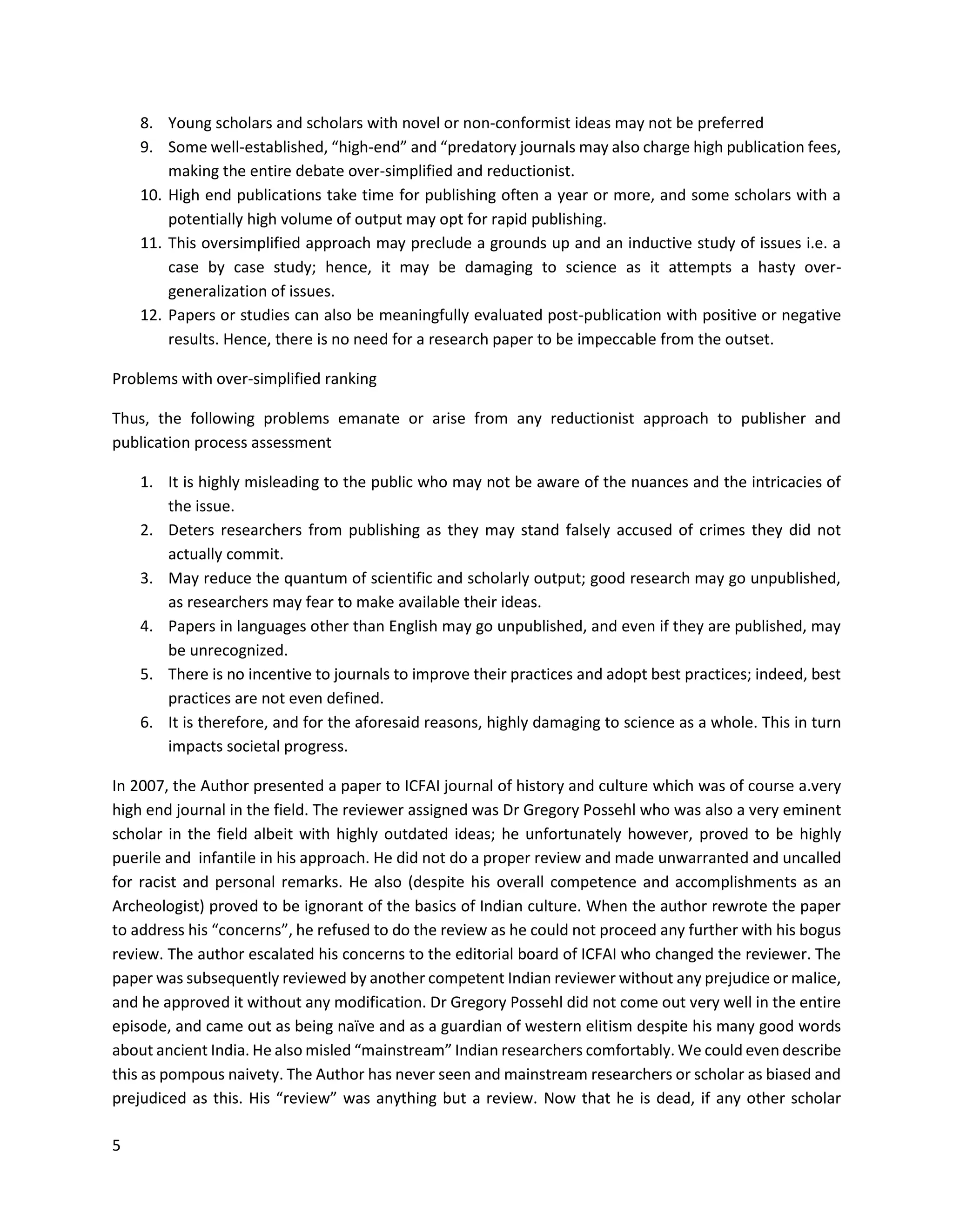5
8. Young scholars and scholars with novel or non-conformist ideas may not be preferred
9. Some well-established, “high-end” and “predatory journals may also charge high publication fees,
making the entire debate over-simplified and reductionist.
10. High end publications take time for publishing often a year or more, and some scholars with a
potentially high volume of output may opt for rapid publishing.
11. This oversimplified approach may preclude a grounds up and an inductive study of issues i.e. a
case by case study; hence, it may be damaging to science as it attempts a hasty over-
generalization of issues.
12. Papers or studies can also be meaningfully evaluated post-publication with positive or negative
results. Hence, there is no need for a research paper to be impeccable from the outset.
Problems with over-simplified ranking
Thus, the following problems emanate or arise from any reductionist approach to publisher and
publication process assessment
1. It is highly misleading to the public who may not be aware of the nuances and the intricacies of
the issue.
2. Deters researchers from publishing as they may stand falsely accused of crimes they did not
actually commit.
3. May reduce the quantum of scientific and scholarly output; good research may go unpublished,
as researchers may fear to make available their ideas.
4. Papers in languages other than English may go unpublished, and even if they are published, may
be unrecognized.
5. There is no incentive to journals to improve their practices and adopt best practices; indeed, best
practices are not even defined.
6. It is therefore, and for the aforesaid reasons, highly damaging to science as a whole. This in turn
impacts societal progress.
In 2007, the Author presented a paper to ICFAI journal of history and culture which was of course a.very
high end journal in the field. The reviewer assigned was Dr Gregory Possehl who was also a very eminent
scholar in the field albeit with highly outdated ideas; he unfortunately however, proved to be highly
puerile and infantile in his approach. He did not do a proper review and made unwarranted and uncalled
for racist and personal remarks. He also (despite his overall competence and accomplishments as an
Archeologist) proved to be ignorant of the basics of Indian culture. When the author rewrote the paper
to address his “concerns”, he refused to do the review as he could not proceed any further with his bogus
review. The author escalated his concerns to the editorial board of ICFAI who changed the reviewer. The
paper was subsequently reviewed by another competent Indian reviewer without any prejudice or malice,
and he approved it without any modification. Dr Gregory Possehl did not come out very well in the entire
episode, and came out as being naïve and as a guardian of western elitism despite his many good words
about ancient India. He also misled “mainstream” Indian researchers comfortably. We could even describe
this as pompous naivety. The Author has never seen and mainstream researchers or scholar as biased and
prejudiced as this. His “review” was anything but a review. Now that he is dead, if any other scholar
 