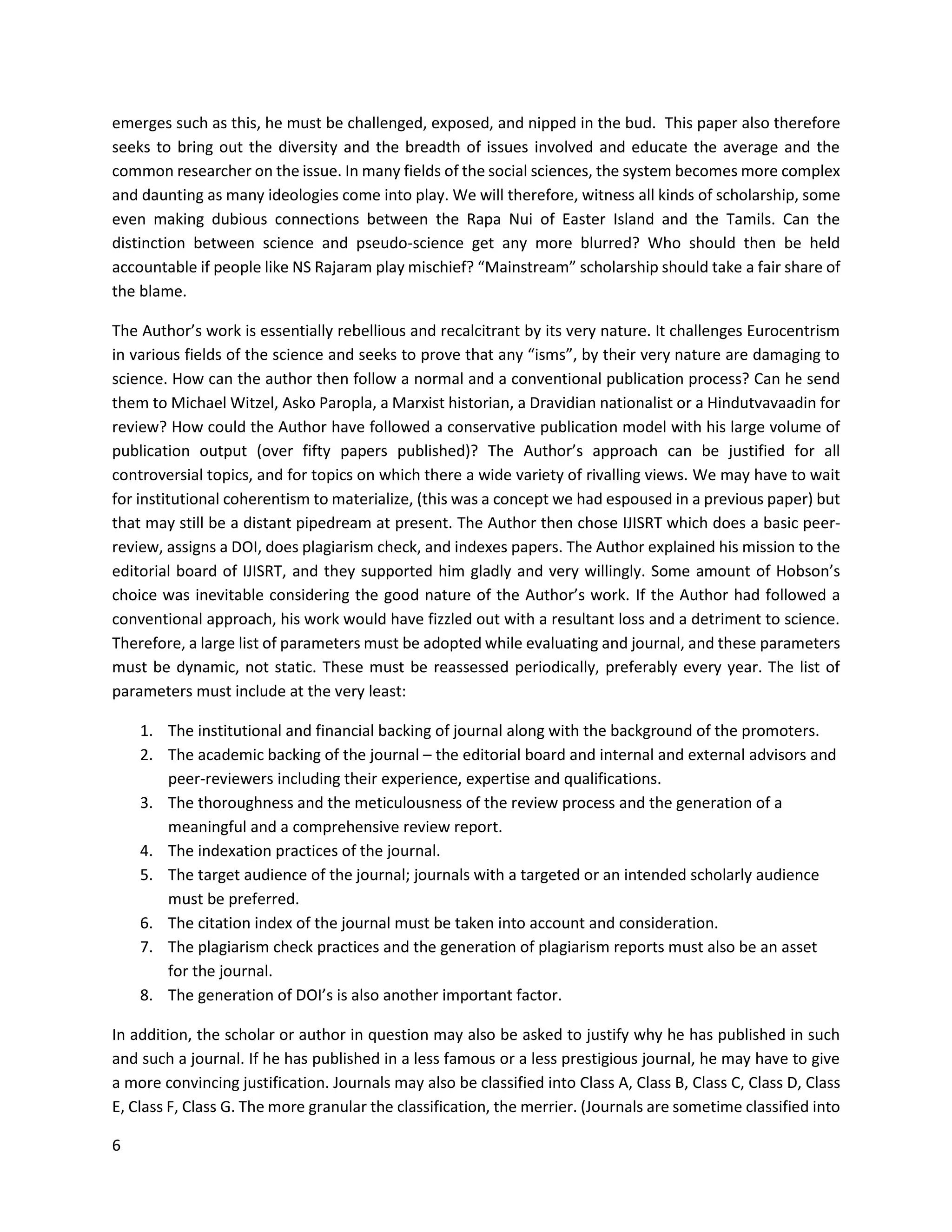 6
emerges such as this, he must be challenged, exposed, and nipped in the bud. This paper also therefore
seeks to bring out the diversity and the breadth of issues involved and educate the average and the
common researcher on the issue. In many fields of the social sciences, the system becomes more complex
and daunting as many ideologies come into play. We will therefore, witness all kinds of scholarship, some
even making dubious connections between the Rapa Nui of Easter Island and the Tamils. Can the
distinction between science and pseudo-science get any more blurred? Who should then be held
accountable if people like NS Rajaram play mischief? “Mainstream” scholarship should take a fair share of
the blame.
The Author’s work is essentially rebellious and recalcitrant by its very nature. It challenges Eurocentrism
in various fields of the science and seeks to prove that any “isms”, by their very nature are damaging to
science. How can the author then follow a normal and a conventional publication process? Can he send
them to Michael Witzel, Asko Paropla, a Marxist historian, a Dravidian nationalist or a Hindutvavaadin for
review? How could the Author have followed a conservative publication model with his large volume of
publication output (over fifty papers published)? The Author’s approach can be justified for all
controversial topics, and for topics on which there a wide variety of rivalling views. We may have to wait
for institutional coherentism to materialize, (this was a concept we had espoused in a previous paper) but
that may still be a distant pipedream at present. The Author then chose IJISRT which does a basic peer-
review, assigns a DOI, does plagiarism check, and indexes papers. The Author explained his mission to the
editorial board of IJISRT, and they supported him gladly and very willingly. Some amount of Hobson’s
choice was inevitable considering the good nature of the Author’s work. If the Author had followed a
conventional approach, his work would have fizzled out with a resultant loss and a detriment to science.
Therefore, a large list of parameters must be adopted while evaluating and journal, and these parameters
must be dynamic, not static. These must be reassessed periodically, preferably every year. The list of
parameters must include at the very least:
1. The institutional and financial backing of journal along with the background of the promoters.
2. The academic backing of the journal – the editorial board and internal and external advisors and
peer-reviewers including their experience, expertise and qualifications.
3. The thoroughness and the meticulousness of the review process and the generation of a
meaningful and a comprehensive review report.
4. The indexation practices of the journal.
5. The target audience of the journal; journals with a targeted or an intended scholarly audience
must be preferred.
6. The citation index of the journal must be taken into account and consideration.
7. The plagiarism check practices and the generation of plagiarism reports must also be an asset
for the journal.
8. The generation of DOI’s is also another important factor.
In addition, the scholar or author in question may also be asked to justify why he has published in such
and such a journal. If he has published in a less famous or a less prestigious journal, he may have to give
a more convincing justification. Journals may also be classified into Class A, Class B, Class C, Class D, Class
E, Class F, Class G. The more granular the classification, the merrier. (Journals are sometime classified into
 
