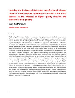 1
Unveiling the Sociological Ninety-ten rules for Social Sciences
research: Towards better hypothesis formulation in the Social
Sciences in the interests of higher quality research and
intellectual multi-polarity
Sujay Rao Mandavilli
Published in IJISRT, February 2023
Abstract
The Sociological Ninety ten rules that are proposed in this paper, are based on the fundamental premise
that various branches of social sciences like sociology, anthropology and economics are human-centric
and are therefore inexact, and vary fundamentally from the more precise and exact sciences like
physics, chemistry and mathematics which are characterized by precision and exactitude. A high degree
of precision and certainty may not therefore manifest themselves in various branches of the social
sciences, even if they at times make use of mathematical models or statistical techniques. Therefore, for
every postulated rule in most fields in the social sciences, there are likely to be many different
exceptions. These may be described as cultural variations and cultural exceptions, and exceptions over
time or space. The name ‘Ninety ten’ is only an easy-to-understand and easy-to-use nomenclature. Real
world exceptions to any given observation could be twenty per cent, five per cent, or take on any other
value, but the above nomenclature is chosen for convenience. Variations across or within cultures or
within or in between socio-cultural groups, socio-economic groups, occupational groups or any other
parameter must be assessed based on the principles that we propose. This may be a basis for splitting
up such groups if necessary for further study and evaluation, and the prerogative for this lies with the
researcher. Thus, not only rule-based reasoning but also case-based reasoning must be used for various
fields in the social sciences. Therefore, a fundamental premise of this paper is that exceptions must be
sought actively, as these will lead to better research and hypothesis formulation. Thus, every researcher
must think of rules and exceptions to those rules, and this must become a mindset. If exceptions are
significant, they may warrant an altogether different line of research. This process will also greatly aid in
inductive analysis, nomothetic rule-building and theorization, and play a major role in the ‘Globalization
of science’, particularly social sciences.
 