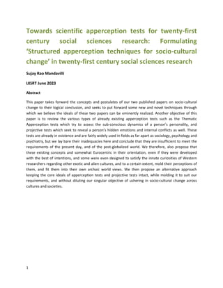 1
Towards scientific apperception tests for twenty-first
century social sciences research: Formulating
‘Structured apperception techniques for socio-cultural
change’ in twenty-first century social sciences research
Sujay Rao Mandavilli
IJISRT June 2023
Abstract
This paper takes forward the concepts and postulates of our two published papers on socio-cultural
change to their logical conclusion, and seeks to put forward some new and novel techniques through
which we believe the ideals of these two papers can be eminently realized. Another objective of this
paper is to review the various types of already existing apperception tests such as the Thematic
Apperception tests which try to assess the sub-conscious dynamics of a person’s personality, and
projective tests which seek to reveal a person’s hidden emotions and internal conflicts as well. These
tests are already in existence and are fairly widely used in fields as far apart as sociology, psychology and
psychiatry, but we lay bare their inadequacies here and conclude that they are insufficient to meet the
requirements of the present day, and of the post-globalized world. We therefore, also propose that
these existing concepts and somewhat Eurocentric in their orientation, even if they were developed
with the best of intentions, and some were even designed to satisfy the innate curiosities of Western
researchers regarding other exotic and alien cultures, and to a certain extent, mold their perceptions of
them, and fit them into their own archaic world views. We then propose an alternative approach
keeping the core ideals of apperception tests and projective tests intact, while molding it to suit our
requirements, and without diluting our singular objective of ushering in socio-cultural change across
cultures and societies.
 