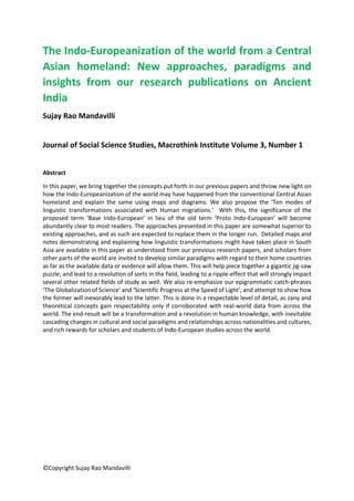 ©Copyright Sujay Rao Mandavilli
The Indo-Europeanization of the world from a Central
Asian homeland: New approaches, paradigms and
insights from our research publications on Ancient
India
Sujay Rao Mandavilli
Journal of Social Science Studies, Macrothink Institute Volume 3, Number 1
Abstract
In this paper, we bring together the concepts put forth in our previous papers and throw new light on
how the Indo-Europeanization of the world may have happened from the conventional Central Asian
homeland and explain the same using maps and diagrams. We also propose the ‘Ten modes of
linguistic transformations associated with Human migrations.’ With this, the significance of the
proposed term ‘Base Indo-European’ in lieu of the old term ‘Proto Indo-European’ will become
abundantly clear to most readers. The approaches presented in this paper are somewhat superior to
existing approaches, and as such are expected to replace them in the longer run. Detailed maps and
notes demonstrating and explaining how linguistic transformations might have taken place in South
Asia are available in this paper as understood from our previous research papers, and scholars from
other parts of the world are invited to develop similar paradigms with regard to their home countries
as far as the available data or evidence will allow them. This will help piece together a gigantic jig-saw
puzzle, and lead to a revolution of sorts in the field, leading to a ripple-effect that will strongly impact
several other related fields of study as well. We also re-emphasize our epigrammatic catch-phrases
‘The Globalization of Science’ and ‘Scientific Progress at the Speed of Light’, and attempt to show how
the former will inexorably lead to the latter. This is done in a respectable level of detail, as zany and
theoretical concepts gain respectability only if corroborated with real-world data from across the
world. The end-result will be a transformation and a revolution in human knowledge, with inevitable
cascading changes in cultural and social paradigms and relationships across nationalities and cultures,
and rich rewards for scholars and students of Indo-European studies across the world.
 