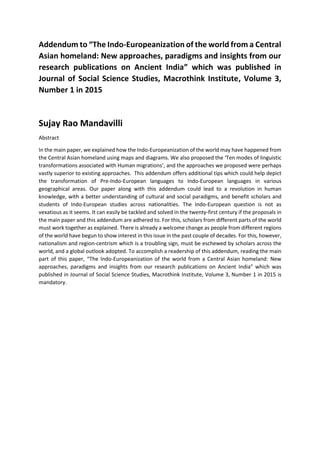 Addendum to “The Indo-Europeanization of the world from a Central
Asian homeland: New approaches, paradigms and insights from our
research publications on Ancient India” which was published in
Journal of Social Science Studies, Macrothink Institute, Volume 3,
Number 1 in 2015
Sujay Rao Mandavilli
Abstract
In the main paper, we explained how the Indo-Europeanization of the world may have happened from
the Central Asian homeland using maps and diagrams. We also proposed the ‘Ten modes of linguistic
transformations associated with Human migrations’, and the approaches we proposed were perhaps
vastly superior to existing approaches. This addendum offers additional tips which could help depict
the transformation of Pre-Indo-European languages to Indo-European languages in various
geographical areas. Our paper along with this addendum could lead to a revolution in human
knowledge, with a better understanding of cultural and social paradigms, and benefit scholars and
students of Indo-European studies across nationalities. The Indo-European question is not as
vexatious as it seems. It can easily be tackled and solved in the twenty-first century if the proposals in
the main paper and this addendum are adhered to. For this, scholars from different parts of the world
must work together as explained. There is already a welcome change as people from different regions
of the world have begun to show interest in this issue in the past couple of decades. For this, however,
nationalism and region-centrism which is a troubling sign, must be eschewed by scholars across the
world, and a global outlook adopted. To accomplish a readership of this addendum, reading the main
part of this paper, “The Indo-Europeanization of the world from a Central Asian homeland: New
approaches, paradigms and insights from our research publications on Ancient India” which was
published in Journal of Social Science Studies, Macrothink Institute, Volume 3, Number 1 in 2015 is
mandatory.
 
