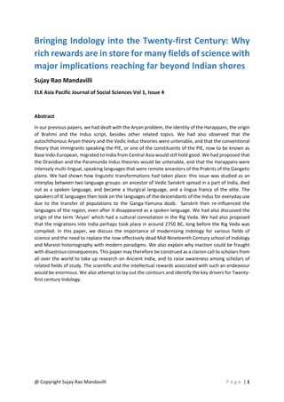 @ Copyright Sujay Rao Mandavilli P a g e | 1
Bringing Indology into the Twenty-first Century: Why
rich rewards are in store for many fields of science with
major implications reaching far beyond Indian shores
Sujay Rao Mandavilli
ELK Asia Pacific Journal of Social Sciences Vol 1, Issue 4
Abstract
In our previous papers, we had dealt with the Aryan problem, the identity of the Harappans, the origin
of Brahmi and the Indus script, besides other related topics. We had also observed that the
autochthonous Aryan theory and the Vedic Indus theories were untenable, and that the conventional
theory that immigrants speaking the PIE, or one of the constituents of the PIE, now to be known as
Base Indo-European, migrated to India from Central Asia would still hold good. We had proposed that
the Dravidian and the Paramunda Indus theories would be untenable, and that the Harappans were
intensely multi-lingual, speaking languages that were remote ancestors of the Prakrits of the Gangetic
plains. We had shown how linguistic transformations had taken place: this issue was studied as an
interplay between two language groups: an ancestor of Vedic Sanskrit spread in a part of India, died
out as a spoken language, and became a liturgical language, and a lingua franca of the elite. The
speakers of IE languages then took on the languages of the descendants of the Indus for everyday use
due to the transfer of populations to the Ganga-Yamuna doab. Sanskrit then re-influenced the
languages of the region, even after it disappeared as a spoken language. We had also discussed the
origin of the term ‘Aryan’ which had a cultural connotation in the Rig Veda. We had also proposed
that the migrations into India perhaps took place in around 2750 BC, long before the Rig Veda was
compiled. In this paper, we discuss the importance of modernizing Indology for various fields of
science and the need to replace the now effectively dead Mid-Nineteenth Century school of Indology
and Marxist historiography with modern paradigms. We also explain why inaction could be fraught
with disastrous consequences. This paper may therefore be construed as a clarion call to scholars from
all over the world to take up research on Ancient India, and to raise awareness among scholars of
related fields of study. The scientific and the intellectual rewards associated with such an endeavour
would be enormous. We also attempt to lay out the contours and identify the key drivers for Twenty-
first century Indology.
 