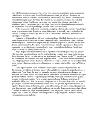 réis. Não lhe digo como se descobriu o crime nem o criminoso, por já ser tarde; a orquestra
está afinando os instrumentos. O que lhe digo com certeza é que a leitura dos autos me
impressionou muito, o inquérito. os documentos, a tentativa de fuga do caixa e uma série de
circunstâncias agravantes; por fim o depoimento das testemunhas. Eu ouvia ler ou falar e
olhava para o Lopes. Também ele ouvia, mas com o rosto alto, mirando o escrivão, o
presidente, o tecto e as pessoas que o iam julgar; entre elas eu. Quando olhou para mim não
me reconheceu; fitou-me algum tempo e sorriu, como fazia aos outros.
Todos esses gestos do homem serviram à acusação e à defesa, tal como serviram, tempos
antes. os gestos contrários do outro acusado. O promotor achou neles a revelação clara do
cinismo, o advogado mostrou que só a inocência e a certeza da absolvição podiam trazer
aquela paz de espírito.
Enquanto os dous oradores falavam, vim pensando na fatalidade de estar ali, no mesmo
banco do outro, este homem que votara a condenação dele, e naturalmente repeti comigo o
texto evangélico: "Não queirais julgar, para que não sejais julgados". Confesso-lhe que mais
de uma vez me senti frio. Não é que eu mesmo viesse a cometer algum desvio de dinheiro
mas podia, em ocasião de raiva, matar alguém ou ser caluniado de desfalque. Aquele que
julgava outrora, era agora julgado também.
Ao pé da palavra bíblica lembrou-me de repente a do mesmo Lopes: "Suje-se gordo!"
Não imagina o sacudimento que me deu esta lembrança. Evoquei tudo o que contei agora, o
discursinho que lhe ouvi na sala secreta, até àquelas palavras: "Suje-se gordo!" Vi que não era
um ladrão reles, um ladrão de nada, sim de grande valor. O verbo é que definia duramente a
ação. "Suje-se gordo!" Queria dizer que o homem não se devia levar a um ato daquela espécie
sem a grossura da soma. A ninguém cabia sujar-se por quatro patacas. Quer sujar-se? Suje-se
gordo!
Idéias e palavras iam assim rolando na minha cabeça, sem eu dar pelo resumo dos
debates que o presidente do tribunal fazia. Tinha acabado, leu os quesitos e recolhemo-nos à
sala secreta. Posso dizer- lhe aqui em particular que votei afirmativamente, tão certo me
pareceu o desvio dos cento e dez contos. Havia, entre outros documentos, uma carta de Lopes
que fazia evidente o crime. Mas parece que nem todos leram com os mesmos olhos que eu.
Votaram comigo dois jurados. Nove negaram a criminalidade do Lopes, a sentença de
absolvição foi lavrada e lida, e o acusado saiu para a rua. A diferença da votação era tamanha,
que cheguei a duvidar comigo se teria acertado. Podia ser que não. Agora mesmo sinto uns
repelões de consciência. Felizmente, se o Lopes não cometeu deveras o crime, não recebeu a
pena do meu voto, e esta consideração acaba por me consolar do erro, mas os repelões voltam.
O melhor de tudo é não julgar ninguém para não vir a ser julgado. Suje-se gordo! suje-se
magro! suje-se como lhe parecer! o mais seguro é não julgar ninguém... Acabou a música,
vamos para as nossas cadeiras

 