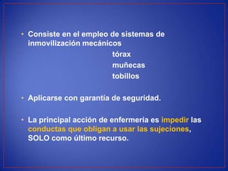 • Consiste en el empleo de sistemas de
inmovilización mecánicos
tórax
muñecas
tobillos
• Aplicarse con garantía de seguridad.
• La principal acción de enfermería es impedir las
conductas que obligan a usar las sujeciones,
SOLO como último recurso.