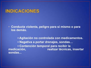 • Conducta violenta, peligro para sí mismo o para
los demás.
▪ Agitación no controlada con medicamentos.
▪ Negativa a portar drenajes, sondas…
▪ Contención temporal para recibir la
medicación, realizar técnicas, insertar
sondas...
