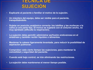 • Explicarle al paciente o familiar el motivo de la sujeción.
• Un miembro del equipo, debe ser visible para el paciente,
tranquilizándolo.
• Sujetar en posición anatómica correcta- los tobillos y las muñecas a la
cama (a una parte fija). El tronco se sujetará con el cinturón ancho, no
muy apretado (dificulta la respiración).
• La sujeción debe permitir administrar perfusión endovenosa en el
antebrazo y también recibir líquidos o alimentos.
• Mantener la cabeza ligeramente levantada, para reducir la posibilidad de
aspiración pulmonar.
• Comprobar cada cierto tiempo las sujeciones, para mantener la
comodidad y seguridad del paciente.
• Cuando esté bajo control, se irán eliminando las restricciones.
• La sujeción debe mantenerse el menor tiempo posible.