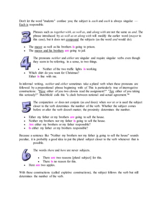 Don't let the word "students" confuse you; the subject is each and each is always singular —
Each is responsible.
Phrases such as together with, as well as, and along with are not the same as and. The
phrase introduced by as well as or along with will modify the earlier word (mayor in
this case), but it does not compound the subjects (as the word and would do).
 The mayor as well as his brothers is going to prison.
 The mayor and his brothers are going to jail.
The pronouns neither and either are singular and require singular verbs even though
they seem to be referring, in a sense, to two things.
 Neither of the two traffic lights is working.
 Which shirt do you want for Christmas?
Either is fine with me.
In informal writing, neither and either sometimes take a plural verb when these pronouns are
followed by a prepositional phrase beginning with of. This is particularly true of interrogative
constructions: "Have either of you two clowns read the assignment?" "Are either of you taking
this seriously?" Burchfield calls this "a clash between notional and actual agreement."*
The conjunction or does not conjoin (as and does): when nor or or is used the subject
closer to the verb determines the number of the verb. Whether the subject comes
before or after the verb doesn't matter; the proximity determines the number.
 Either my father or my brothers are going to sell the house.
 Neither my brothers nor my father is going to sell the house.
 Are either my brothers or my father responsible?
 Is either my father or my brothers responsible?
Because a sentence like "Neither my brothers nor my father is going to sell the house" sounds
peculiar, it is probably a good idea to put the plural subject closer to the verb whenever that is
possible.
The words there and here are never subjects.
 There are two reasons [plural subject] for this.
 There is no reason for this.
 Here are two apples.
With these constructions (called expletive constructions), the subject follows the verb but still
determines the number of the verb.
 