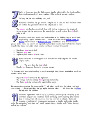 Verbs in the present tense for third-person, singular subjects (he, she, it and anything
those words can stand for) have s-endings. Other verbs do not add s-endings.
He loves and she loves and they love_ and . . . .
Sometimes modifiers will get betwen a subject and its verb, but these modifiers must
not confuse the agreement between the subject and its verb.
The mayor, who has been convicted along with his four brothers on four counts of
various crimes but who also seems, like a cat, to have several political lives, is finally
going to jail.
Sometimes nouns take weird forms and can fool us into thinking they're plural when
they're really singular and vice-versa. Consult the section on the Plural Forms of
Nouns and the section on Collective Nouns for additional help. Words such as
glasses, pants, pliers, and scissors are regarded as plural (and require plural verbs) unless they're
preceded the phrase pair of (in which case the word pair becomes the subject).
 My glasses were on the bed.
 My pants were torn.
 A pair of plaid trousers is in the closet.
Some words end in -s and appear to be plural but are really singular and require
singular verbs.
 The news from the front is bad.
 Measles is a dangerous disease for pregnant women.
On the other hand, some words ending in -s refer to a single thing but are nonetheless plural and
require a plural verb.
 My assets were wiped out in the depression.
 The average worker's earnings have gone up dramatically.
 Our thanks go to the workers who supported the union.
The names of sports teams that do not end in "s" will take a plural verb: the Miami Heat have
been looking … , The Connecticut Sun are hoping that new talent … . See the section on plurals
for help with this problem.
Fractional expressions such as half of, a part of, a percentage of, a majority of are
sometimes singular and sometimes plural, depending on the meaning. (The same is
true, of course, when all, any, more, most and some act as subjects.) Sums and
products of mathematical processes are expressed as singular and require singular
verbs. The expression "more than one" (oddly enough) takes a singular verb: "More than one
student has tried this."
 