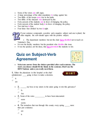  Some of the voters are still angry.
 A large percentage of the older population is voting against her.
 Two-fifths of the troops were lost in the battle.
 Two-fifths of the vineyard was destroyed by fire.
 Forty percent of the students are in favor of changing the policy.
 Forty percent of the student body is in favor of changing the policy.
 Two and two is four.
 Four times four divided by two is eight.
If your sentence compounds a positive and a negative subject and one is plural, the
other singular, the verb should agree with the positive subject.
 The department members but not the chair have decided not to teach on
Valentine's Day.
 It is not the faculty members but the president who decides this issue.
 It was the speaker, not his ideas, that has provoked the students to riot.
Quiz on Subject-Verb
Agreement
 Select one answer from the choices provided after each sentence. The
word you choose should fit the blank in the sentence. Don't use the
HINT buttons unless you really need them.
1. Either the physicians in this hospital or the chief
administrator ____ going to have to make a decision.
is
are
 2. ______ my boss or my sisters in the union going to win this grievance?
Is
Are
 3. Some of the votes __________ to have been miscounted.
seem
seems
 4. The tornadoes that tear through this county every spring _____ more
than just a nuisance.
are
is
 