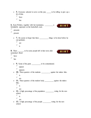  5. Everyone selected to serve on this jury _____ to be willing to give up a
lot of time.
have
has
6. Kara Wolters, together with her teammates, _________ a
formidable opponent on the basketball court.
presents
present
 7. He seems to forget that there __________ things to be done before he
can graduate.
are
is
8. There _______ to be some people left in that town after
yesterday's flood.
have
has
 9. Some of the grain __________ to be contaminated.
appear
appears
 10. Three-quarters of the students __________ against the tuition hike.
is
are
 11. Three-quarters of the student body __________ against the tuition
hike.
is
are
 12. A high percentage of the population _________ voting for the new
school.
is
are
 13. A high percentage of the people _________ voting for the new
school.
 