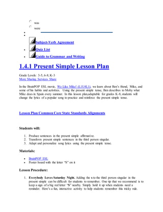 was
were


Subject-Verb Agreement
 Quiz List
 Guide to Grammar and Writing
1.4.1 Present Simple Lesson Plan
Grade Levels: 3-5, 6-8, K-3
More Sharing Services Share
In the BrainPOP ESL movie, We Like Mike! (L1U4L1), we learn about Ben’s friend, Mike, and
some of his habits and activities. Using the present simple tense, Ben describes to Moby what
Mike does in Spain every summer. In this lesson plan,adaptable for grades K-8, students will
change the lyrics of a popular song to practice and reinforce the present simple tense.
Lesson Plan Common Core State Standards Alignments
Students will:
1. Produce sentences in the present simple affirmative.
2. Transform present simple sentences in the third person singular.
3. Adapt and personalize song lyrics using the present simple tense.
Materials:
 BrainPOP ESL
 Poster board with the letter “S” on it
Lesson Procedure:
1. Everybody Loves Saturday Night. Adding the s to the third person singular in the
present simple can be difficult for students to remember. One tip that we recommend is to
keep a sign of a big red letter “S” nearby. Simply hold it up when students need a
reminder. Here’s a fun, interactive activity to help students remember this tricky rule.
 