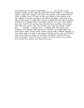 On the board, write the sentence prompt I love _________. Give the class several
examples of things you love, using the prompt. Then ask four volunteers to complete the
sentence, writing their responses on the board. The responses can be anything they like –
a food, a celebrity, a pet, a TV show, etc. Have each student say their sentence to the
class, followed by the class repeating it in the third person singular. Hold up the S sign
when the class repeats, to remind them of the rule. Conclude the round with the statement
“Everybody loves Saturday night!" For example: Roberto: I love pizza. Class: Roberto
loves pizza. Eun Mi: I love my dog. Class: Eun Mi loves her dog. Tina: I love summer.
Class: Tina loves summer. Farid: I love football. Class: Farid loves football. Teacher:
BUT …… everybody…..everybody loves …. Saturday night! Now sing the song
Everybody Loves Saturday Night with the class. The lyrics can be found online. The
words and the melody are easy to learn, and the song also exists in different languages, so
your students might even know it. After singing it through one time, step over to the four
entries on the board, and continue the song using each student’s response in its own
stanza. For example: Roberto loves pizza. Roberto loves pizza. Roberto loves, Roberto
loves, Roberto loves, Roberto loves. Roberto loves pizza.
 