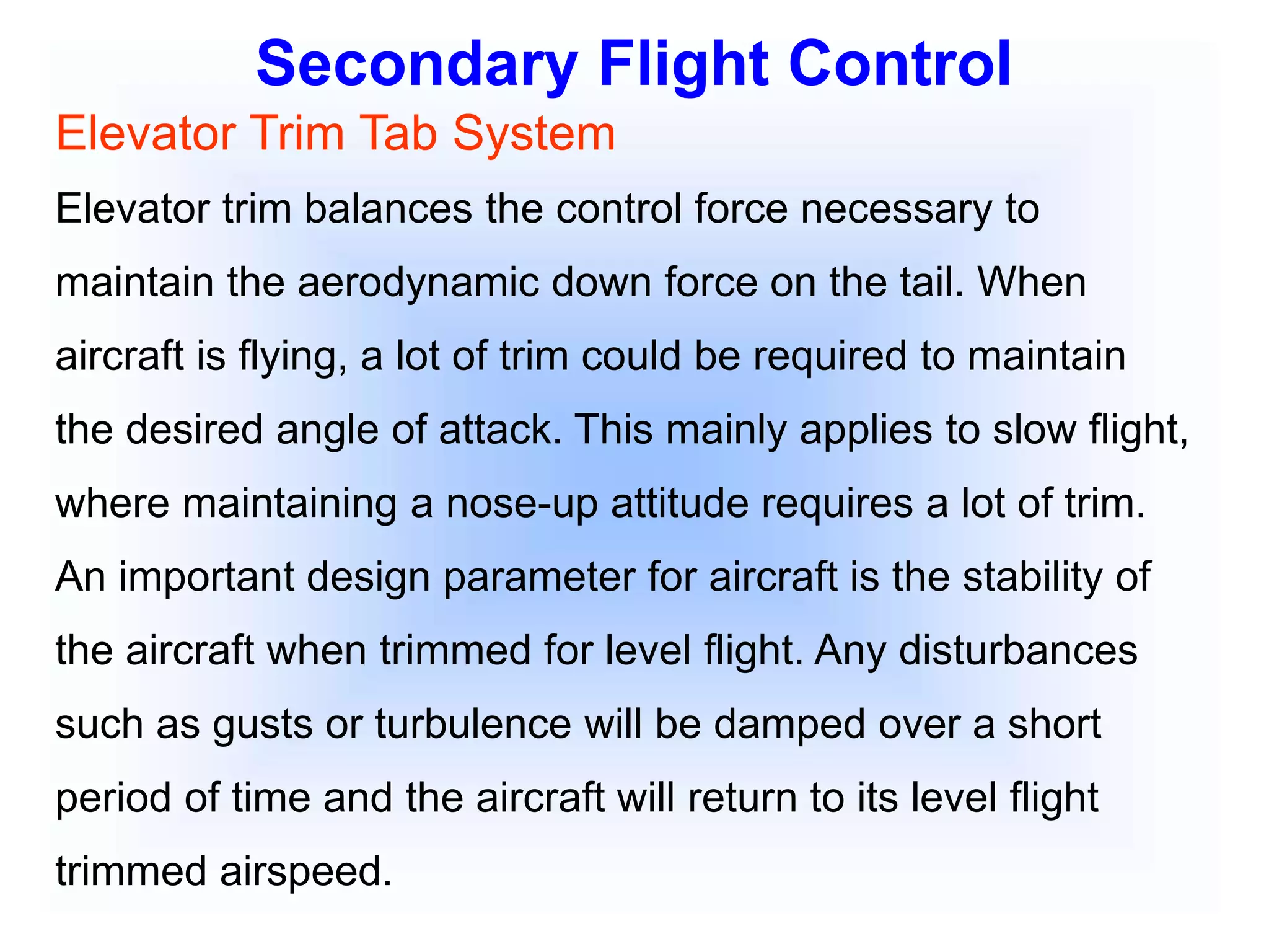 Secondary Flight Control
Elevator Trim Tab System
Elevator trim balances the control force necessary to
maintain the aerodynamic down force on the tail. When
aircraft is flying, a lot of trim could be required to maintain
the desired angle of attack. This mainly applies to slow flight,
where maintaining a nose-up attitude requires a lot of trim.
An important design parameter for aircraft is the stability of
the aircraft when trimmed for level flight. Any disturbances
such as gusts or turbulence will be damped over a short
period of time and the aircraft will return to its level flight
trimmed airspeed.
 