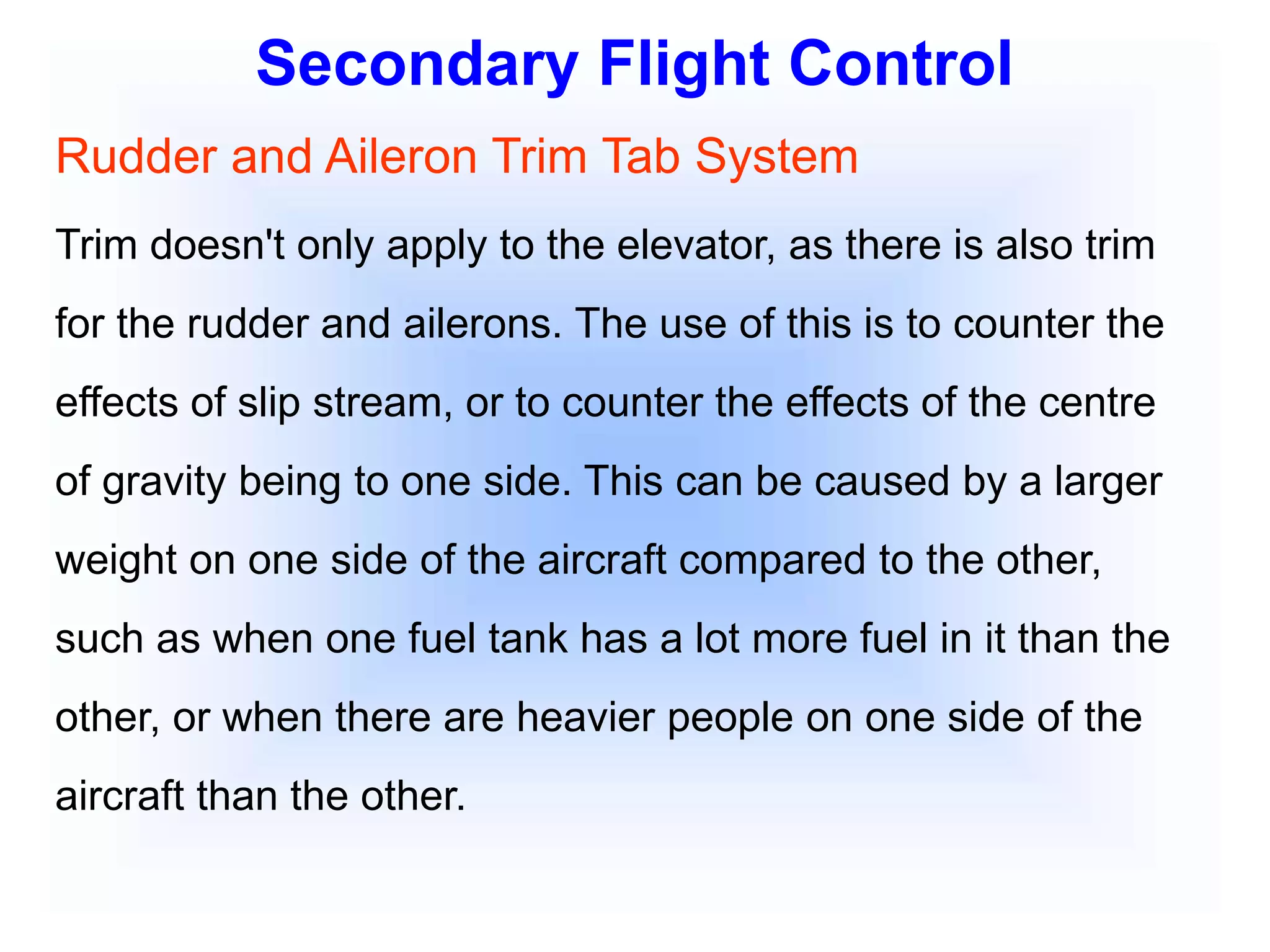 Secondary Flight Control
Rudder and Aileron Trim Tab System
Trim doesn't only apply to the elevator, as there is also trim
for the rudder and ailerons. The use of this is to counter the
effects of slip stream, or to counter the effects of the centre
of gravity being to one side. This can be caused by a larger
weight on one side of the aircraft compared to the other,
such as when one fuel tank has a lot more fuel in it than the
other, or when there are heavier people on one side of the
aircraft than the other.
 