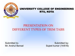 UNIVERSITY COLLEGE OF ENGINEERING
RTU, KOTA
PRESENTATION ON
DIFFERENT TYPES OF TRIM TABS
Submitted to-
Mr. Anshul Bansal
Submitted by-
Sujeet kumar (14/616)
 