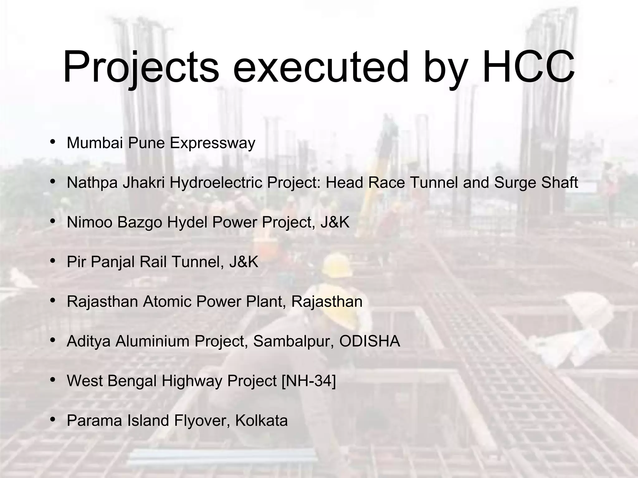 • Mumbai Pune Expressway
• Nathpa Jhakri Hydroelectric Project: Head Race Tunnel and Surge Shaft
• Nimoo Bazgo Hydel Power Project, J&K
• Pir Panjal Rail Tunnel, J&K
• Rajasthan Atomic Power Plant, Rajasthan
• Aditya Aluminium Project, Sambalpur, ODISHA
• West Bengal Highway Project [NH-34]
• Parama Island Flyover, Kolkata
Projects executed by HCC
 