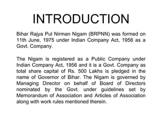 INTRODUCTION
Bihar Rajya Pul Nirman Nigam (BRPNN) was formed on
11th June, 1975 under Indian Company Act, 1956 as a
Govt. Company.
The Nigam is registered as a Public Company under
Indian Company Act, 1956 and it is a Govt. Company as
total share capital of Rs. 500 Lakhs is pledged in the
name of Governor of Bihar. The Nigam is governed by
Managing Director on behalf of Board of Directors
nominated by the Govt. under guidelines set by
Memorandum of Association and Articles of Association
along with work rules mentioned therein.
 