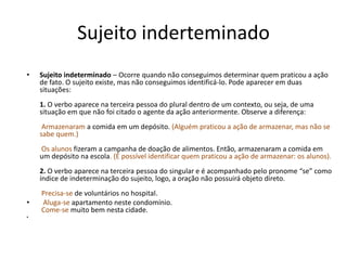 Sujeito inderteminado 
• Sujeito indeterminado – Ocorre quando não conseguimos determinar quem praticou a ação 
de fato. O sujeito existe, mas não conseguimos identificá-lo. Pode aparecer em duas 
situações: 
1. O verbo aparece na terceira pessoa do plural dentro de um contexto, ou seja, de uma 
situação em que não foi citado o agente da ação anteriormente. Observe a diferença: 
Armazenaram a comida em um depósito. (Alguém praticou a ação de armazenar, mas não se 
sabe quem.) 
Os alunos fizeram a campanha de doação de alimentos. Então, armazenaram a comida em 
um depósito na escola. (É possível identificar quem praticou a ação de armazenar: os alunos). 
2. O verbo aparece na terceira pessoa do singular e é acompanhado pelo pronome “se” como 
índice de indeterminação do sujeito, logo, a oração não possuirá objeto direto. 
Precisa-se de voluntários no hospital. 
• Aluga-se apartamento neste condomínio. 
Come-se muito bem nesta cidade. 
• 
 