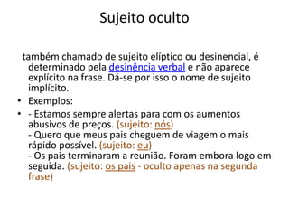 Sujeito oculto 
também chamado de sujeito elíptico ou desinencial, é 
determinado pela desinência verbal e não aparece 
explícito na frase. Dá-se por isso o nome de sujeito 
implícito. 
• Exemplos: 
• - Estamos sempre alertas para com os aumentos 
abusivos de preços. (sujeito: nós) 
- Quero que meus pais cheguem de viagem o mais 
rápido possível. (sujeito: eu) 
- Os pais terminaram a reunião. Foram embora logo em 
seguida. (sujeito: os pais - oculto apenas na segunda 
frase) 
 