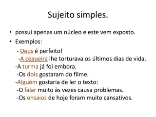 Sujeito simples. 
• possui apenas um núcleo e este vem exposto. 
• Exemplos: 
- Deus é perfeito! 
-A cegueira lhe torturava os últimos dias de vida. 
-A turma já foi embora. 
-Os dois gostaram do filme. 
-Alguém gostaria de ler o texto: 
-O falar muito às vezes causa problemas. 
-Os ensaios de hoje foram muito cansativos. 
 