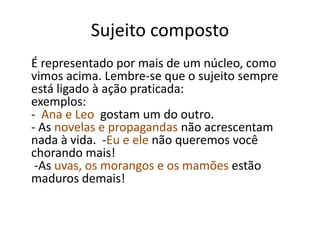Sujeito composto 
É representado por mais de um núcleo, como 
vimos acima. Lembre-se que o sujeito sempre 
está ligado à ação praticada: 
exemplos: 
- Ana e Leo gostam um do outro. 
- As novelas e propagandas não acrescentam 
nada à vida. -Eu e ele não queremos você 
chorando mais! 
-As uvas, os morangos e os mamões estão 
maduros demais! 
 