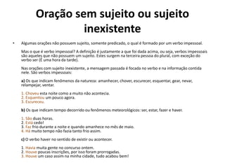 Oração sem sujeito ou sujeito 
inexistente 
• Algumas orações não possuem sujeito, somente predicado, o qual é formado por um verbo impessoal. 
Mas o que é verbo impessoal? A definição é justamente a que foi dada acima, ou seja, verbos impessoais 
são aqueles que não possuem um sujeito. Estes surgem na terceira pessoa do plural, com exceção do 
verbo ser (É uma hora da tarde). 
Nas orações com sujeito inexistente, a mensagem passada é focada no verbo e na informação contida 
nele. São verbos impessoais: 
a) Os que indicam fenômenos da natureza: amanhecer, chover, escurecer, esquentar, gear, nevar, 
relampejar, ventar. 
1. Choveu esta noite como a muito não acontecia. 
2. Esquentou um pouco agora. 
3. Escureceu. 
b) Os que indicam tempo decorrido ou fenômenos meteorológicos: ser, estar, fazer e haver. 
1. São duas horas. 
2. Está cedo! 
3. Faz frio durante a noite e quando amanhece no mês de maio. 
4. Há muito tempo não fazia tanto frio assim. 
c) O verbo haver no sentido de existir ou acontecer. 
1. Havia muita gente no concurso ontem. 
2. Houve poucas inscrições, por isso foram prorrogadas. 
3. Houve um caso assim na minha cidade, tudo acabou bem! 
