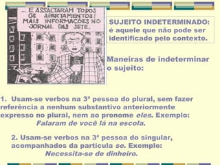 SUJEITO INDETERMINADO:
é aquele que não pode ser
identificado pelo contexto.
Maneiras de indeterminar
o sujeito:
1. Usam-se verbos na 3ª pessoa do plural, sem fazer
referência a nenhum substantivo anteriormente
expresso no plural, nem ao pronome eles. Exemplo:
Falaram de você lá na escola.
2. Usam-se verbos na 3ª pessoa do singular,
acompanhados da partícula se. Exemplo:
Necessita-se de dinheiro.
 