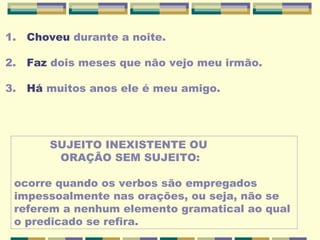 1. Choveu durante a noite.
2. Faz dois meses que não vejo meu irmão.
3. Há muitos anos ele é meu amigo.
SUJEITO INEXISTENTE OU
ORAÇÃO SEM SUJEITO:
ocorre quando os verbos são empregados
impessoalmente nas orações, ou seja, não se
referem a nenhum elemento gramatical ao qual
o predicado se refira.
 