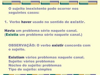 O sujeito inexistente pode ocorrer nos
seguintes casos:
1. Verbo haver usado no sentido de existir.
Havia um problema sério naquele canal.
(Existia um problema sério naquele canal.)
OBSERVAÇÃO: O verbo existir concorda com
o sujeito.
Existiam vários problemas naquele canal.
Sujeito: vários problemas
Núcleo do sujeito: problemas
Tipo de sujeito: simples
 