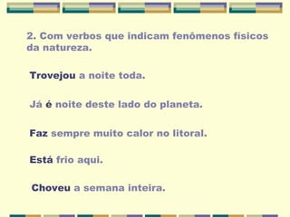 2. Com verbos que indicam fenômenos físicos
da natureza.
Trovejou a noite toda.
Já é noite deste lado do planeta.
Faz sempre muito calor no litoral.
Está frio aqui.
Choveu a semana inteira.
 