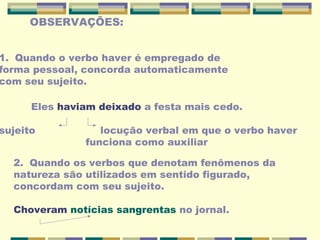 OBSERVAÇÕES:
1. Quando o verbo haver é empregado de
forma pessoal, concorda automaticamente
com seu sujeito.
Eles haviam deixado a festa mais cedo.
sujeito locução verbal em que o verbo haver
funciona como auxiliar
2. Quando os verbos que denotam fenômenos da
natureza são utilizados em sentido figurado,
concordam com seu sujeito.
Choveram notícias sangrentas no jornal.
 