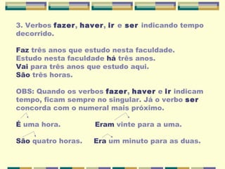 3. Verbos fazer, haver, ir e ser indicando tempo
decorrido.
Faz três anos que estudo nesta faculdade.
Estudo nesta faculdade há três anos.
Vai para três anos que estudo aqui.
São três horas.
OBS: Quando os verbos fazer, haver e ir indicam
tempo, ficam sempre no singular. Já o verbo ser
concorda com o numeral mais próximo.
É uma hora. Eram vinte para a uma.
São quatro horas. Era um minuto para as duas.
 