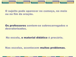 O sujeito pode aparecer no começo, no meio
ou no fim da oração.
Os professores sentem-se sobrecarregados e
desvalorizados.
Na escola, o material didático é precário.
Nas escolas, acontecem muitos problemas.
 