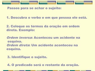 Passos para se achar o sujeito:
1. Descubra o verbo e em que pessoa ele está.
2. Coloque os termos da oração em ordem
direta. Exemplo:
Ordem inversa: Aconteceu um acidente na
esquina.
Ordem direta: Um acidente aconteceu na
esquina.
3. Identifique o sujeito.
4. O predicado será o restante da oração.
 