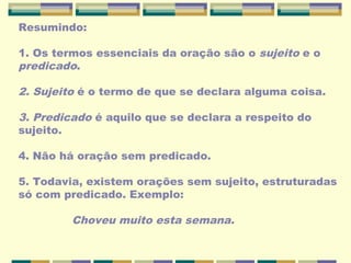 Resumindo:
1. Os termos essenciais da oração são o sujeito e o
predicado.
2. Sujeito é o termo de que se declara alguma coisa.
3. Predicado é aquilo que se declara a respeito do
sujeito.
4. Não há oração sem predicado.
5. Todavia, existem orações sem sujeito, estruturadas
só com predicado. Exemplo:
Choveu muito esta semana.
 