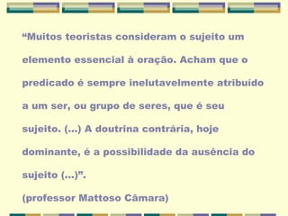 “Muitos teoristas consideram o sujeito um
elemento essencial à oração. Acham que o
predicado é sempre inelutavelmente atribuído
a um ser, ou grupo de seres, que é seu
sujeito. (...) A doutrina contrária, hoje
dominante, é a possibilidade da ausência do
sujeito (...)”.
(professor Mattoso Câmara)
 