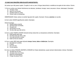 O CASO DAS ORAÇÕES SEM (SUJEITO INEXISTENTE):
Há verbos que não possui sujeito. O sujeito é nulo ou zero. A língua desconhece a existência de sujeito de tais verbos. Ocorre:
1) Com os verbos que indicam fenômenos da natureza. (anoitecer, trovejar, nevar, escurecer, chover, relampejar). Exemplos:
a) Trovejou muito.
b) Neva no sul do país.
c) Anoitece tarde no verão.
d) Chove muito no Amazonas.
OBSERVAÇÃO: Estes verbos no sentido figurado têm sujeito. Exemplo: Choveu asneiras na reunião.
2) Com verbo HAVER (significando existir). Exemplos:
Ainda há amigos.
a) Haverá aulas amanhã.
b) Há bons livros na livraria.
c) Há gente ali.
d) Há homens no mar.
e) Há dois dias que não durmo.
3) Com o verbo FAZER e ESTAR indicando tempo (decorrido ou temperatura ambiente). Exemplos:
a) Está quente esta noite
b) Faz dez anos que não o vejo.
c) Faz calor terrível no verão.
d) Está na hora do recreio.
4) Com o verbo SER Verbo ser indicando tempo, horas, datas e distâncias. Exemplos:
a) Era triste em Londres.
b) É tarde.
c) Era uma vez.
d) Foi em janeiro.
5 ) Com os verbos PASSAR, BASTAR e CHEGAR em frases declarativas, quase sempre relacionadas a tempo. Exemplos:
a) Já passa de um ano...
b) Já passa das cinco horas.
c) Basta de reclamações!
d) Chega de passar fome!
 