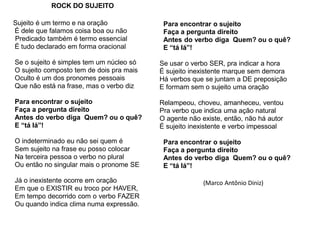 ROCK DO SUJEITO
Sujeito é um termo e na oração
É dele que falamos coisa boa ou não
Predicado também é termo essencial
É tudo declarado em forma oracional
Se o sujeito é simples tem um núcleo só
O sujeito composto tem de dois pra mais
Oculto é um dos pronomes pessoais
Que não está na frase, mas o verbo diz
Para encontrar o sujeito
Faça a pergunta direito
Antes do verbo diga Quem? ou o quê?
E “tá lá”!
O indeterminado eu não sei quem é
Sem sujeito na frase eu posso colocar
Na terceira pessoa o verbo no plural
Ou então no singular mais o pronome SE
Já o inexistente ocorre em oração
Em que o EXISTIR eu troco por HAVER,
Em tempo decorrido com o verbo FAZER
Ou quando indica clima numa expressão.
Para encontrar o sujeito
Faça a pergunta direito
Antes do verbo diga Quem? ou o quê?
E “tá lá”!
Se usar o verbo SER, pra indicar a hora
É sujeito inexistente marque sem demora
Há verbos que se juntam a DE preposição
E formam sem o sujeito uma oração
Relampeou, choveu, amanheceu, ventou
Pra verbo que indica uma ação natural
O agente não existe, então, não há autor
É sujeito inexistente e verbo impessoal
Para encontrar o sujeito
Faça a pergunta direito
Antes do verbo diga Quem? ou o quê?
E “tá lá”!
(Marco Antônio Diniz)
 