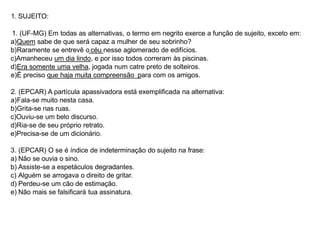 1. SUJEITO:
1. (UF-MG) Em todas as alternativas, o termo em negrito exerce a função de sujeito, exceto em:
a)Quem sabe de que será capaz a mulher de seu sobrinho?
b)Raramente se entrevê o céu nesse aglomerado de edifícios.
c)Amanheceu um dia lindo, e por isso todos correram às piscinas.
d)Era somente uma velha, jogada num catre preto de solteiros.
e)É preciso que haja muita compreensão para com os amigos.
2. (EPCAR) A partícula apassivadora está exemplificada na alternativa:
a)Fala-se muito nesta casa.
b)Grita-se nas ruas.
c)Ouviu-se um belo discurso.
d)Ria-se de seu próprio retrato.
e)Precisa-se de um dicionário.
3. (EPCAR) O se é índice de indeterminação do sujeito na frase:
a) Não se ouvia o sino.
b) Assiste-se a espetáculos degradantes.
c) Alguém se arrogava o direito de gritar.
d) Perdeu-se um cão de estimação.
e) Não mais se falsificará tua assinatura.
 