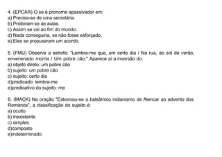 4. (EPCAR) O se é pronome apassivador em:
a) Precisa-se de uma secretária.
b) Proibiram-se as aulas.
c) Assim se vai ao fim do mundo.
d) Nada conseguiria, se não fosse esforçado.
e) Eles se propuseram um acordo.
5. (FMU) Observe a estrofe: "Lembra-me que, em certo dia / Na rua, ao sol de verão,
envenenado morria / Um pobre cão." Aparece aí a inversão do:
a) objeto direto: um pobre cão
b) sujeito: um pobre cão
c) sujeito: certo dia
d)predicado: lembra-me
e)predicativo do sujeito: me
6. (MACK) Na oração "Esboroou-se o balsâmico indianismo de Alencar ao advento dos
Romanos", a classificação do sujeito é:
a) oculto
b) inexistente
c) simples
d)composto
e)indeterminado
 