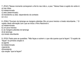 7. (PUC) "Nesse momento começaram a feri-lo nas mão s, a pau." Nessa frase o sujeito do verbo é:
a) nas mãos
b) indeterminado
c) eles (determinado)
d) inexistente ou eles: dependendo do contexto
e) n.d.a
8. (FMU) "Ouviram do Ipiranga as margens plácidas /De um povo heroico o brado retumbante..." O
sujeito desta afirmação com que se inicia o Hino Nacional é:
a) indeterminado
b) um povo heroico
c) as margens plácidas do Ipiranga
d) do Ipiranga
e)o brado retumbante
9. (FGV) Texto para as questões: "Não faças a outrem o que não queres que te façam." O sujeito de
"faças" na primeira oração é:
a) agente
b) indeterminado
c)paciente
d)inexistente
e)a oração "que te façam"
 